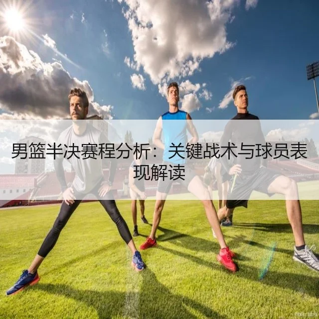 男篮半决赛程分析：关键战术与球员表现解读